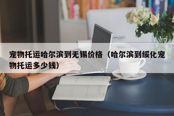 宠物托运哈尔滨到无锡价格（哈尔滨到绥化宠物托运多少钱）