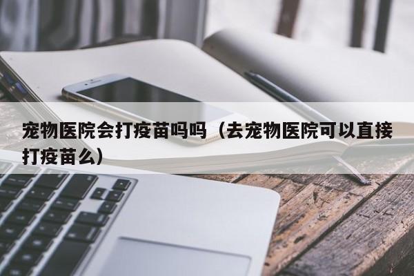 宠物医院会打疫苗吗吗（去宠物医院可以直接打疫苗么）