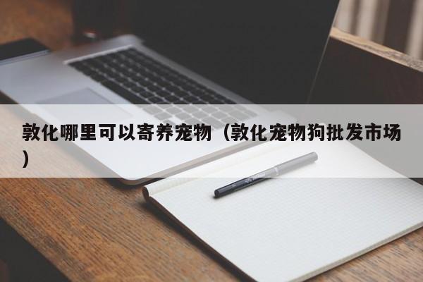 敦化哪里可以寄养宠物（敦化宠物狗批发市场）