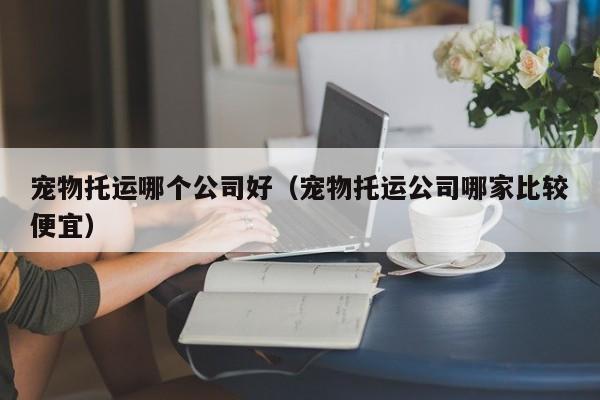 宠物托运哪个公司好（宠物托运公司哪家比较便宜）