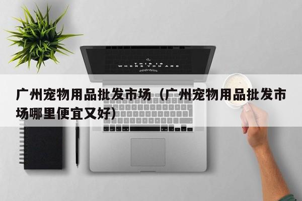 广州宠物用品批发市场（广州宠物用品批发市场哪里便宜又好）