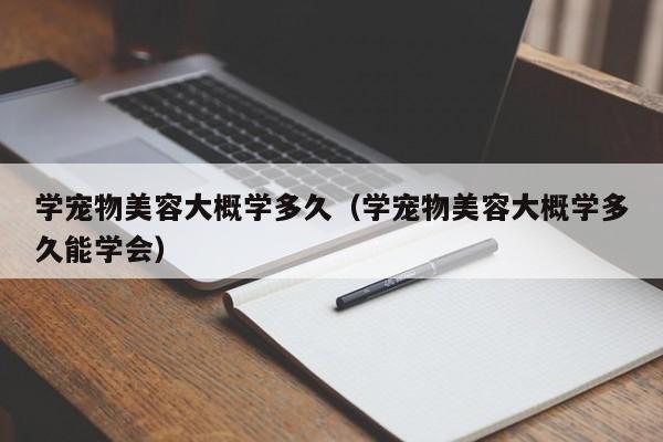 学宠物美容大概学多久（学宠物美容大概学多久能学会）