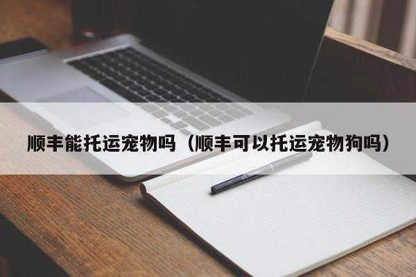 顺丰能托运宠物吗（顺丰可以托运宠物狗吗）