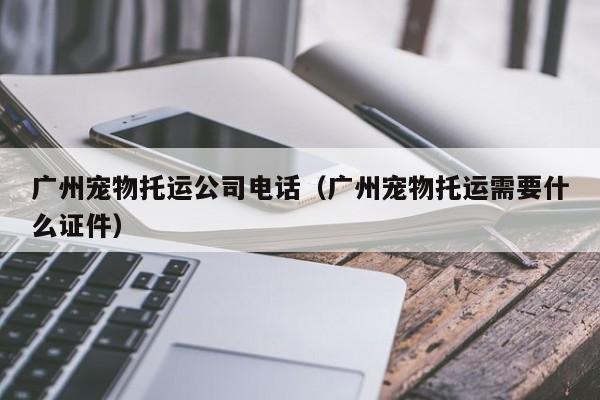 广州宠物托运公司电话（广州宠物托运需要什么证件）