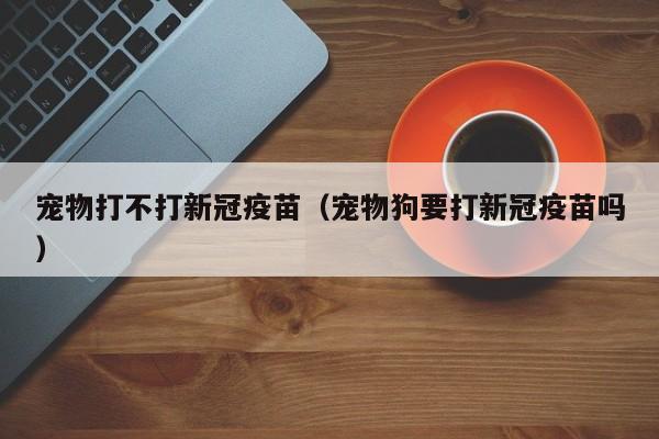 宠物打不打新冠疫苗（宠物狗要打新冠疫苗吗）