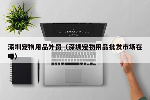 深圳宠物用品外贸（深圳宠物用品批发市场在哪）