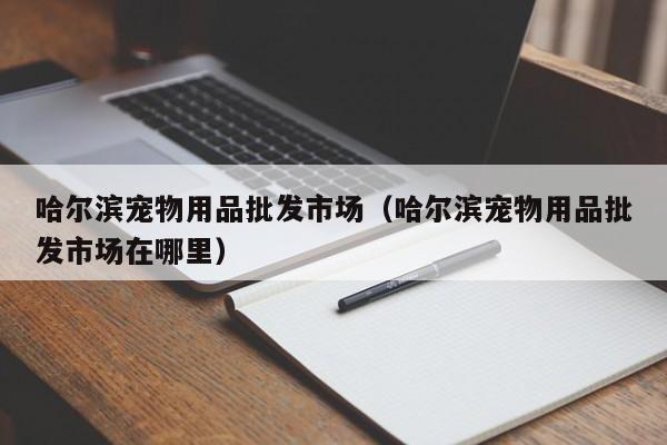 哈尔滨宠物用品批发市场（哈尔滨宠物用品批发市场在哪里）