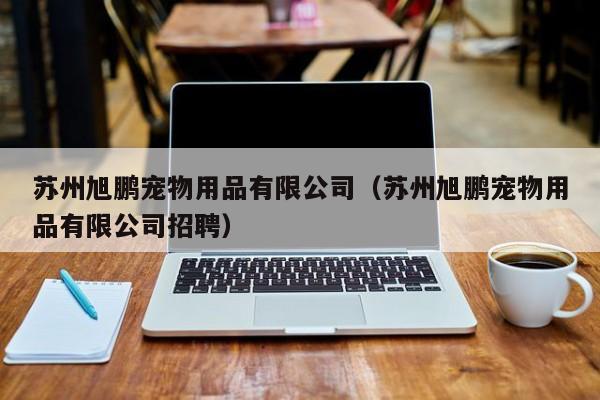 苏州旭鹏宠物用品有限公司（苏州旭鹏宠物用品有限公司招聘）