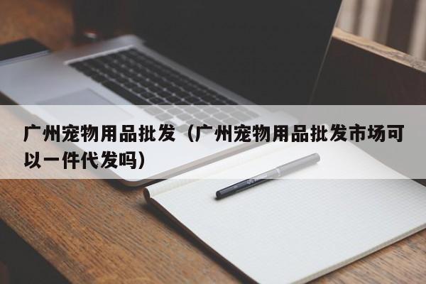 广州宠物用品批发（广州宠物用品批发市场可以一件代发吗）