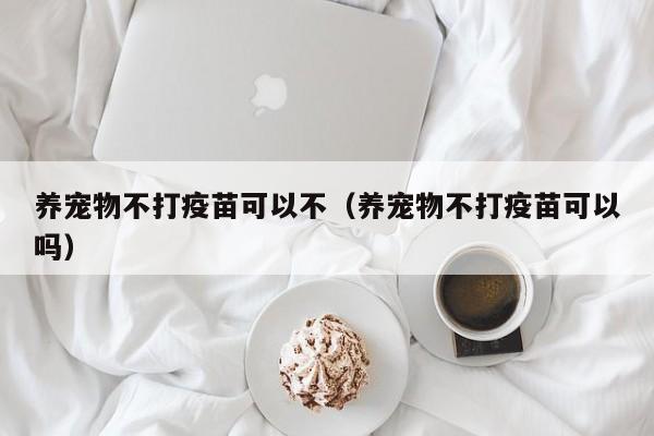 养宠物不打疫苗可以不（养宠物不打疫苗可以吗）