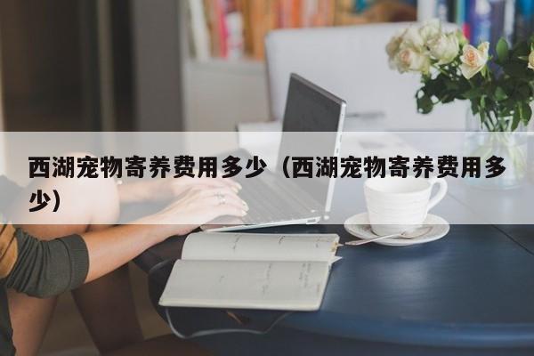 西湖宠物寄养费用多少（西湖宠物寄养费用多少）