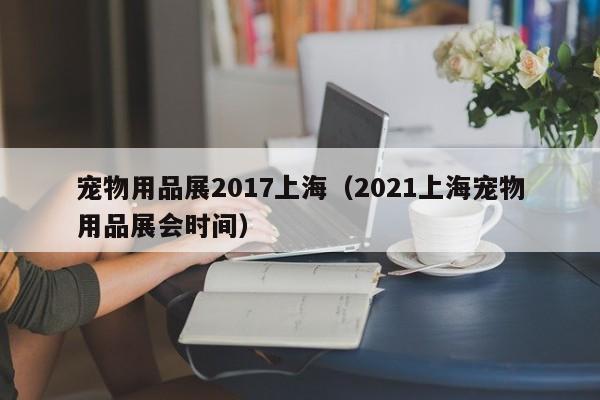 宠物用品展2017上海（2021上海宠物用品展会时间）