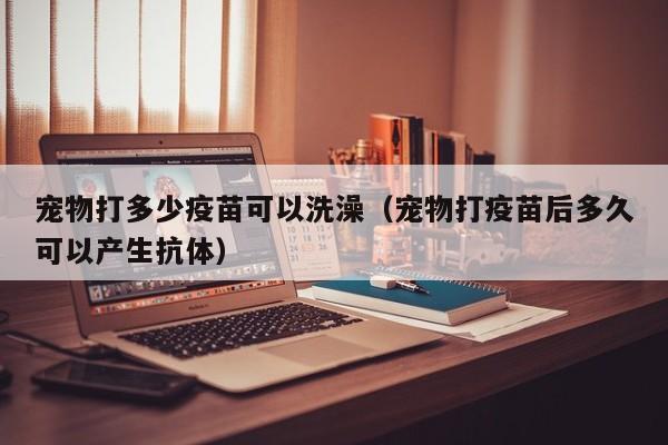 宠物打多少疫苗可以洗澡（宠物打疫苗后多久可以产生抗体）