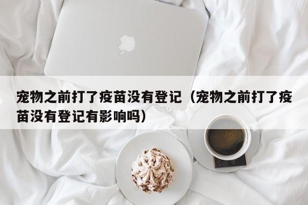 宠物之前打了疫苗没有登记（宠物之前打了疫苗没有登记有影响吗）