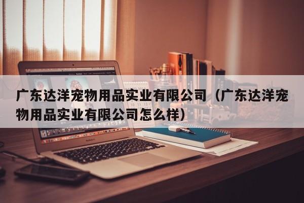 广东达洋宠物用品实业有限公司（广东达洋宠物用品实业有限公司怎么样）