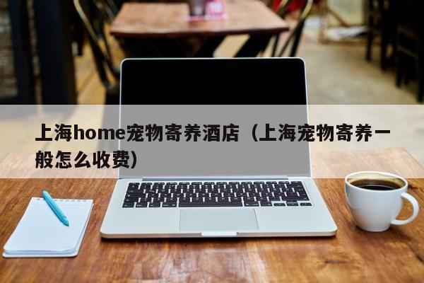 上海home宠物寄养酒店（上海宠物寄养一般怎么收费）