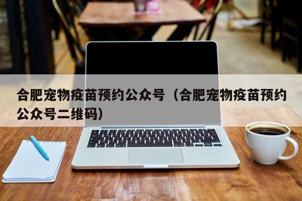 合肥宠物疫苗预约公众号（合肥宠物疫苗预约公众号二维码）