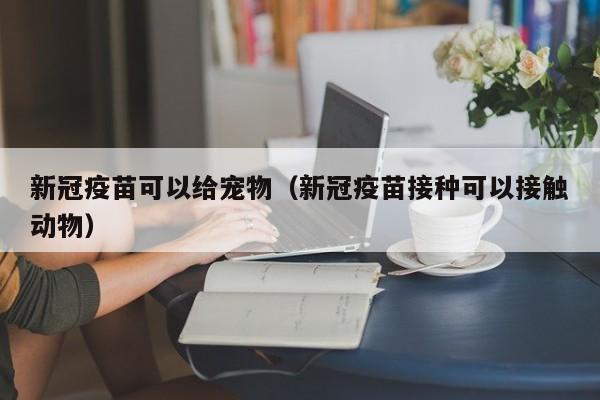 新冠疫苗可以给宠物（新冠疫苗接种可以接触动物）