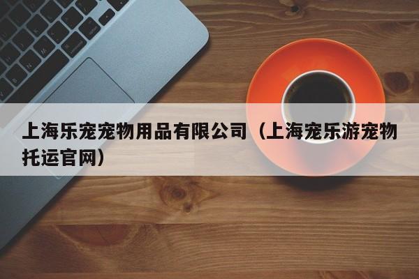 上海乐宠宠物用品有限公司（上海宠乐游宠物托运官网）