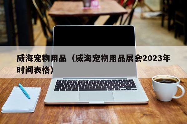 威海宠物用品（威海宠物用品展会2023年时间表格）