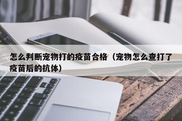 怎么判断宠物打的疫苗合格（宠物怎么查打了疫苗后的抗体）