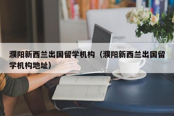 濮阳新西兰出国留学机构（濮阳新西兰出国留学机构地址）