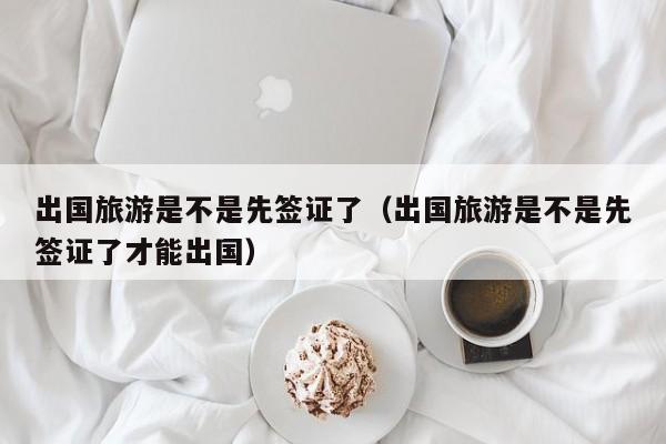 出国旅游是不是先签证了（出国旅游是不是先签证了才能出国）