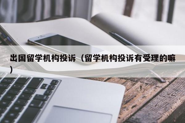 出国留学机构投诉（留学机构投诉有受理的嘛）