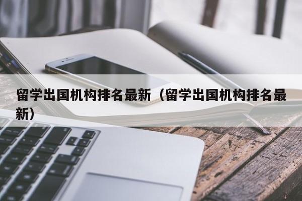 留学出国机构排名最新（留学出国机构排名最新）