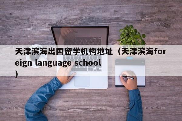 天津滨海出国留学机构地址（天津滨海foreign language school）