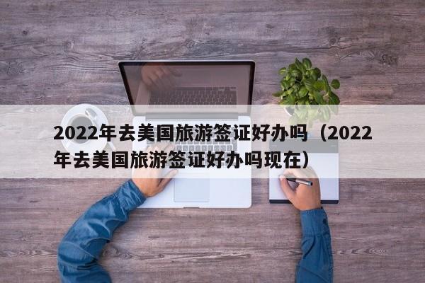 2022年去美国旅游签证好办吗（2022年去美国旅游签证好办吗现在）