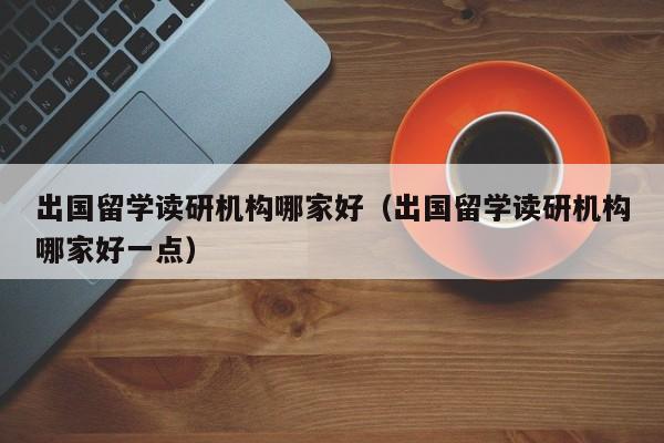 出国留学读研机构哪家好（出国留学读研机构哪家好一点）