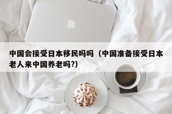 中国会接受日本移民吗吗（中国准备接受日本老人来中国养老吗?）