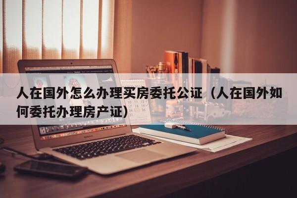 人在国外怎么办理买房委托公证（人在国外如何委托办理房产证）