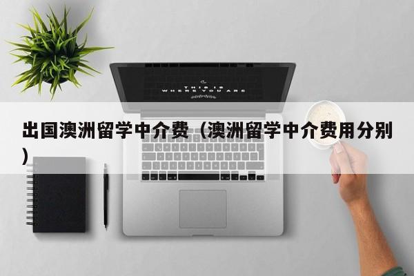 出国澳洲留学中介费（澳洲留学中介费用分别）