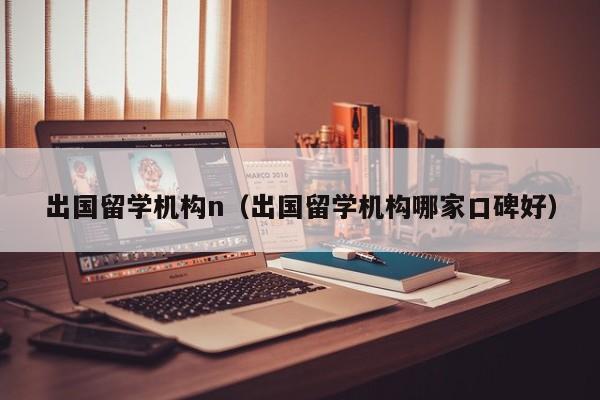 出国留学机构n（出国留学机构哪家口碑好）