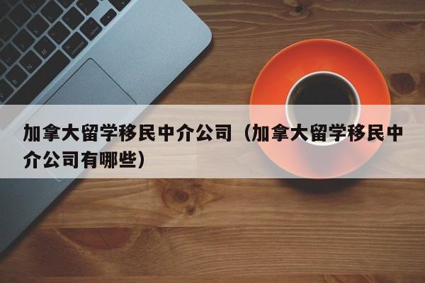 加拿大留学移民中介公司（加拿大留学移民中介公司有哪些）