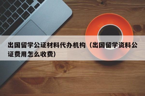 出国留学公证材料代办机构（出国留学资料公证费用怎么收费）