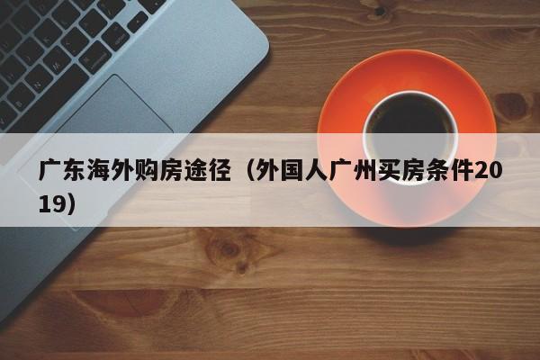 广东海外购房途径（外国人广州买房条件2019）