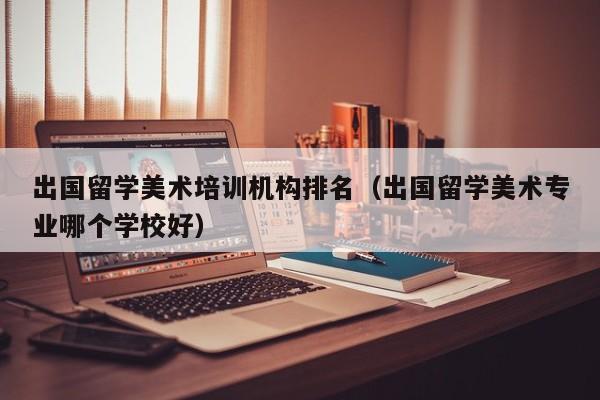 出国留学美术培训机构排名（出国留学美术专业哪个学校好）