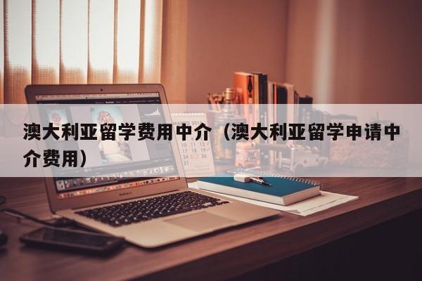 澳大利亚留学费用中介（澳大利亚留学申请中介费用）