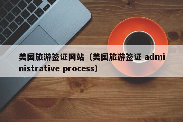 美国旅游签证网站（美国旅游签证 administrative process）