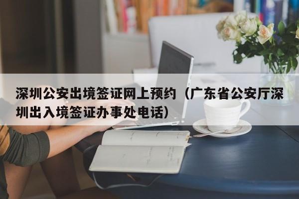 深圳公安出境签证网上预约（广东省公安厅深圳出入境签证办事处电话）