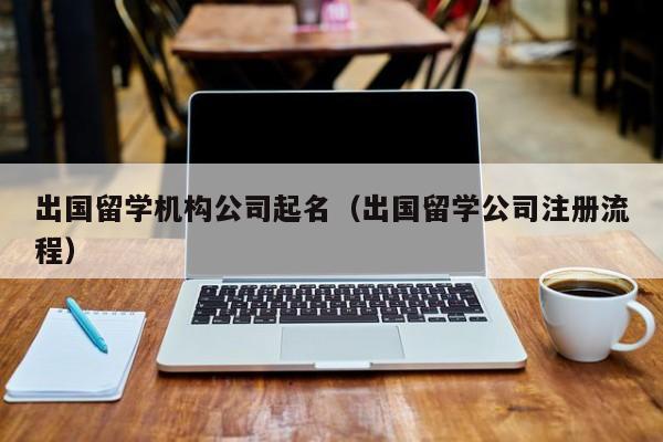 出国留学机构公司起名（出国留学公司注册流程）