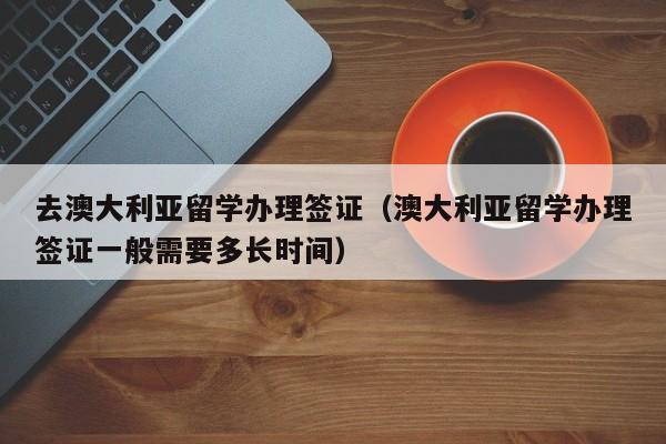 去澳大利亚留学办理签证（澳大利亚留学办理签证一般需要多长时间）