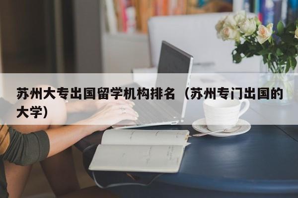 苏州大专出国留学机构排名（苏州专门出国的大学）